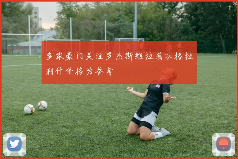多家豪门关注罗杰斯维拉或以格拉利什价格为参考