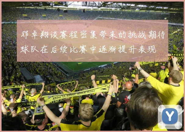 邓卓翔谈赛程密集带来的挑战期待球队在后续比赛中逐渐提升表现