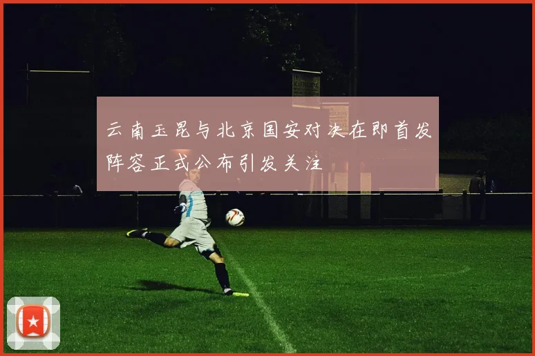 云南玉昆与北京国安对决在即首发阵容正式公布引发关注
