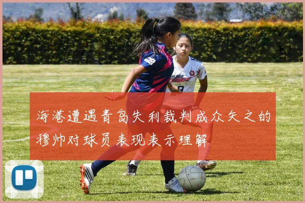 海港遭遇青岛失利裁判成众矢之的穆帅对球员表现表示理解