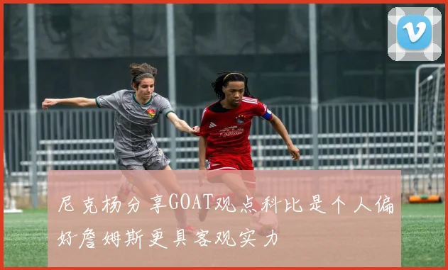 尼克杨分享GOAT观点科比是个人偏好詹姆斯更具客观实力
