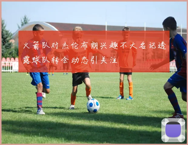火箭队对杰伦布朗兴趣不大名记透露球队转会动态引关注