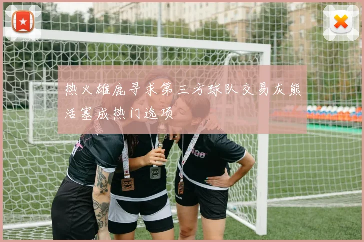 热火雄鹿寻求第三方球队交易灰熊活塞成热门选项