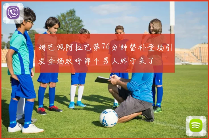 姆巴佩阿拉巴第76分钟替补登场引发全场欢呼那个男人终于来了