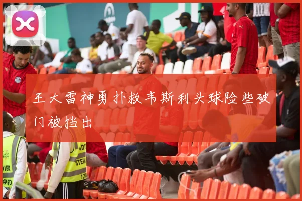 王大雷神勇扑救韦斯利头球险些破门被挡出