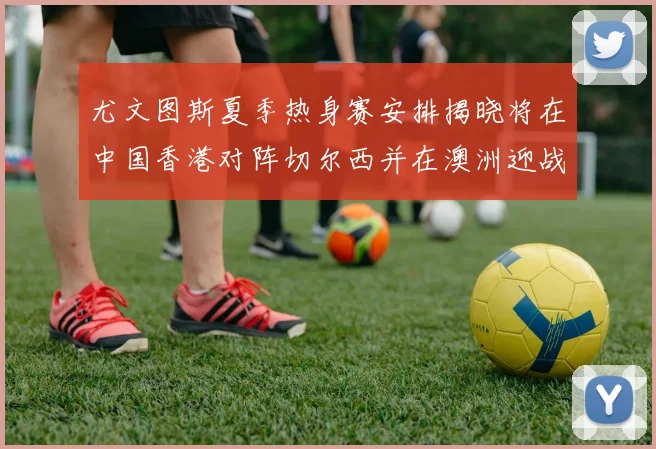 尤文图斯夏季热身赛安排揭晓将在中国香港对阵切尔西并在澳洲迎战国米
