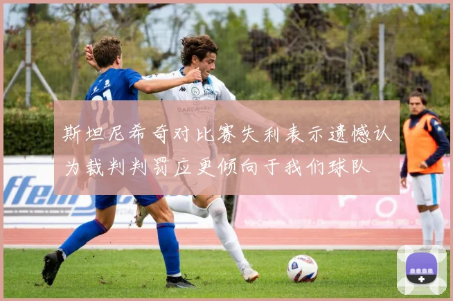 斯坦尼希奇对比赛失利表示遗憾认为裁判判罚应更倾向于我们球队